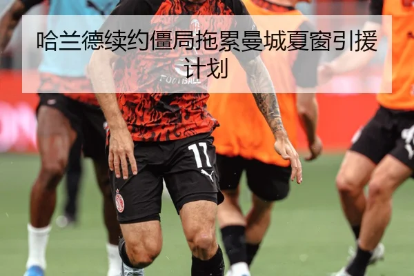 哈兰德续约僵局拖累曼城夏窗引援计划