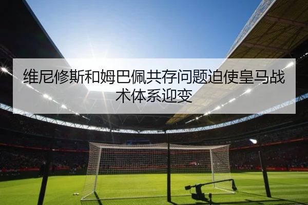 维尼修斯和姆巴佩共存问题迫使皇马战术体系迎变