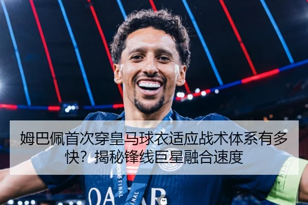 姆巴佩首次穿皇马球衣适应战术体系有多快？揭秘锋线巨星融合速度